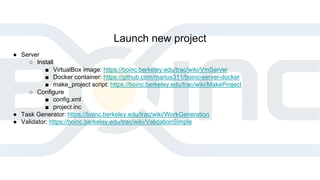 Launch new project
● Server
○ Install
■ VirtualBox image: https://boinc.berkeley.edu/trac/wiki/VmServer
■ Docker container: https://github.com/marius311/boinc-server-docker
■ make_project script: https://boinc.berkeley.edu/trac/wiki/MakeProject
○ Configure
■ config.xml
■ project.inc
● Task Generator: https://boinc.berkeley.edu/trac/wiki/WorkGeneration
● Validator: https://boinc.berkeley.edu/trac/wiki/ValidationSimple
 