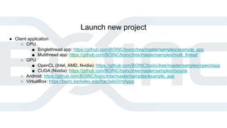 Launch new project
● Client application
○ CPU
■ Singlethread app: https://github.com/BOINC/boinc/tree/master/samples/example_app
■ Mutithread app: https://github.com/BOINC/boinc/tree/master/samples/multi_thread
○ GPU
■ OpenCL (Intel, AMD, Nvidia): https://github.com/BOINC/boinc/tree/master/samples/openclapp
■ CUDA (Nvidia): https://github.com/BOINC/boinc/tree/master/samples/nvcuda
○ Android: https://github.com/BOINC/boinc/tree/master/samples/example_app
○ VirtualBox: https://boinc.berkeley.edu/trac/wiki/VmApps
 