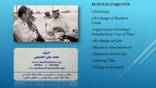 BUSINESS ETIQUETTE
Greetings
Exchange of Business
Cards
Appropriate Greetings/
Introductions/ Use of Titles
Exchange of Gifts
Business Entertainment
Business Dress Code
Meeting Time
Things to be avoid
 