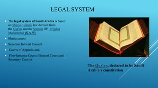 LEGAL SYSTEM
 The legal system of Saudi Arabia is based
on Sharia, Islamic law derived from
the Qur'an and the Sunnah OF Prophet
Muhammad (S.A.W)
 Sharia courts
 Supreme Judicial Council
 Courts of Appeals; and,
 First-Instance Courts (General Courts and
Summary Courts).
The Qur'an, declared to be Saudi
Arabia's constitution
 