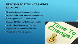 Re-evaluation and issuance of new laws.
Developing IT and Communication platforms.
Creating more jobs for Saudi youth.
Enhance PPP Private/ Public partnership.
Accelerating Privatization Program.
Support SME’s and family business.
Promotion of Non-Oil export.
REFORMS TO ENHANCE SAUDI’S
ECONOMY
 