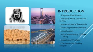 INTRODUCTION
 Kingdom of Saudi Arabia,
founded by Abdul-Aziz bin Saud
in 1932,
largest Arab state in Western Asia
second-largest in the Arab world
primarily desert
 area of approximately 2,250,000
km/sq
population of 27 million,
"The Land of the Two Holy
Mosques"
 