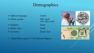 Official language Arabic
 Ethnic groups 90% Arab
10% Afro-Arab
 Religion Islam
 Demo’nym Saudi
 Currency Saudi riyal
( 1 Saudi Riyal equals 27.93 Pakistani Rupee)
Demographics
 