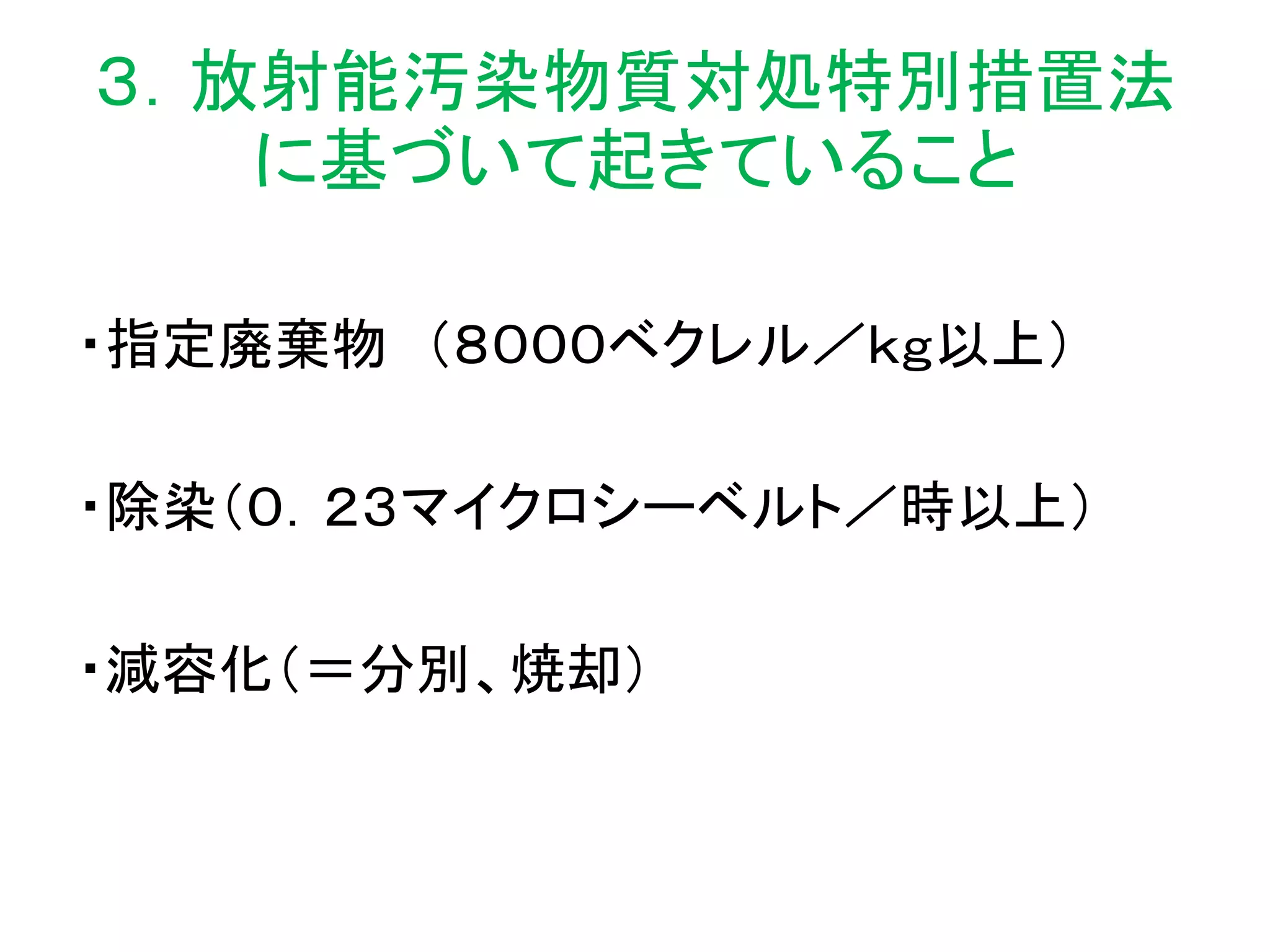 ３．放射能汚染物質対処特別措置法
に基づいて起きていること
・指定廃棄物 （８０００ベクレル／ｋｇ以上）
・除染（０．２３マイクロシーベルト／時以上）
・減容化（＝分別、焼却）
 