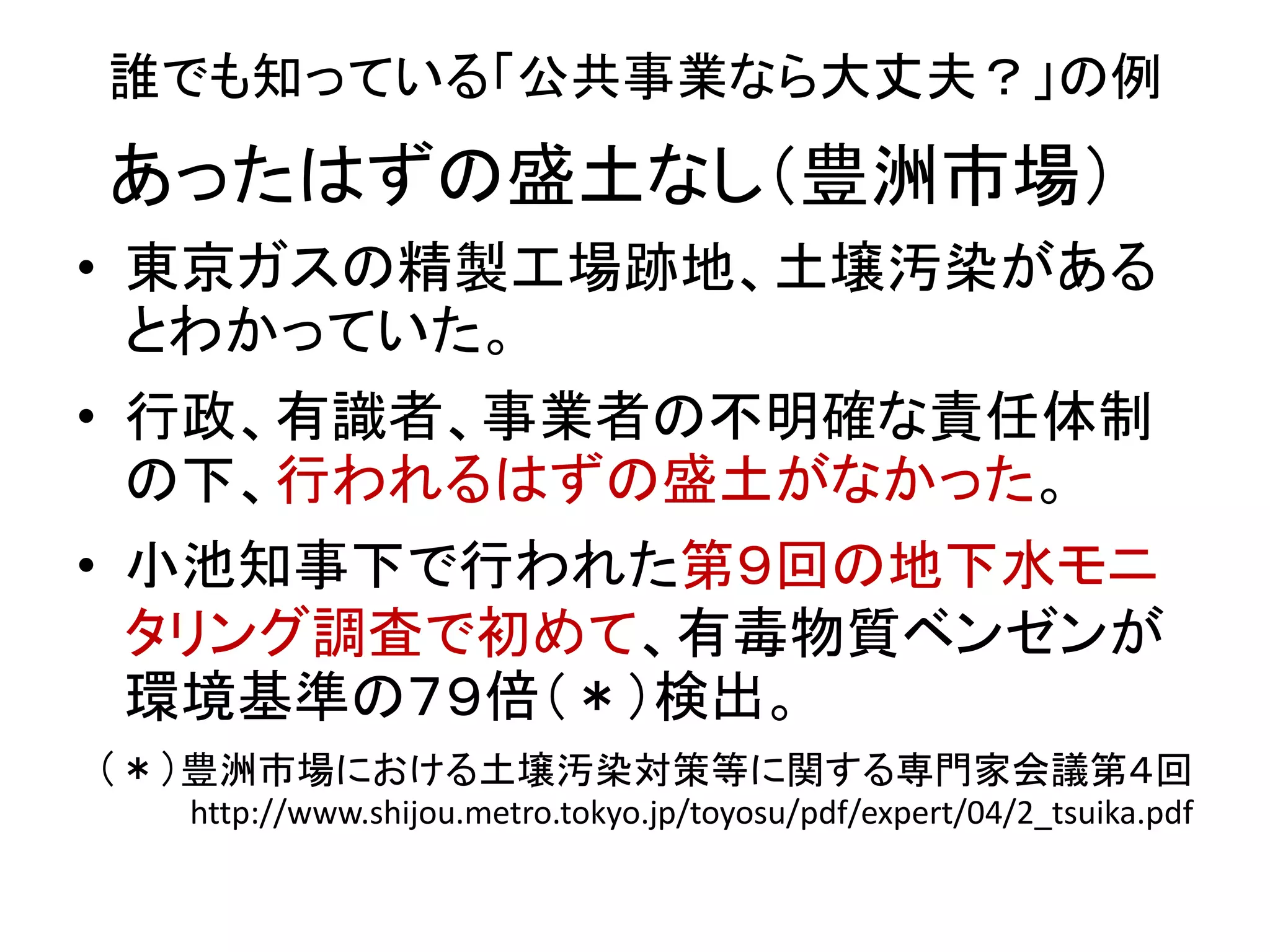 誰でも知っている「公共事業なら大丈夫？」の例
• 東京ガスの精製工場跡地、土壌汚染がある
とわかっていた。
• 行政、有識者、事業者の不明確な責任体制
の下、行われるはずの盛土がなかった。
• 小池知事下で行われた第９回の地下水モニ
タリング調査で初めて、有毒物質ベンゼンが
環境基準の７９倍（＊）検出。
（＊）豊洲市場における土壌汚染対策等に関する専門家会議第４回
http://www.shijou.metro.tokyo.jp/toyosu/pdf/expert/04/2_tsuika.pdf
あったはずの盛土なし（豊洲市場）
 