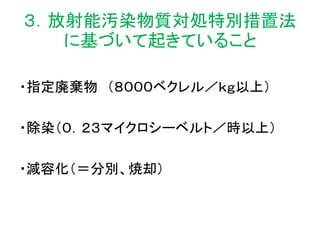 ３．放射能汚染物質対処特別措置法
に基づいて起きていること
・指定廃棄物 （８０００ベクレル／ｋｇ以上）
・除染（０．２３マイクロシーベルト／時以上）
・減容化（＝分別、焼却）
 