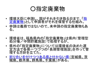○指定廃棄物
• 環境大臣に申請し、国がそれを引き取る日まで、「指
定廃棄物」として申請者がそれを保管する仕組み。
• 申請は義務ではないので、未申請の指定廃棄物もあ
る。
• 環境省は、福島県内の「指定廃棄物」は県内（管理型
処分場／中間貯蔵施設）で処理するが、
• 県外の「指定廃棄物」については環境省の決めた選
定方法で各県一つづつの「長期管理施設」を作って管
理する方針を立てた。
• 折り合いを付けつつある県と付かない県（宮城県、茨
城県、栃木県、群馬県、千葉県）がある。
 