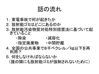 話の流れ
１．東電事故で何が起きたか
２．放射能ゴミはどこにあるのか
３．放射能汚染物質対処特別措置法に基づいて起
きていること
・除染 ・減容化
・指定廃棄物 ・中間貯蔵
４．全国の公共事業で８千ベクレル／㎏以下を再
利用？
５．何をしなければならないか
（誰の隣にも放射能ゴミが強制されないために）
 