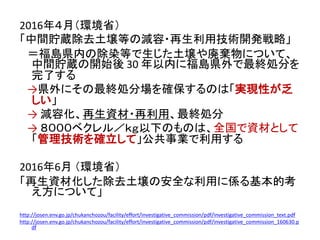 2016年４月（環境省）
「中間貯蔵除去土壌等の減容・再生利用技術開発戦略」
＝福島県内の除染等で生じた土壌や廃棄物について、
中間貯蔵の開始後 30 年以内に福島県外で最終処分を
完了する
→県外にその最終処分場を確保するのは「実現性が乏
しい」
→ 減容化、再生資材・再利用、最終処分
→ ８０００ベクレル／ｋｇ以下のものは、全国で資材として
「管理技術を確立して」公共事業で利用する
2016年6月 （環境省）
「再生資材化した除去土壌の安全な利用に係る基本的考
え方について」
http://josen.env.go.jp/chukanchozou/facility/effort/investigative_commission/pdf/investigative_commission_text.pdf
http://josen.env.go.jp/chukanchozou/facility/effort/investigative_commission/pdf/investigative_commission_160630.p
df
 
