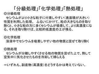 「分級処理」「化学処理」「熱処理」
◎分級処理
セシウムがより小さな粒子に付着しやすい（表面積が大きい）
性質を利用した処理。 ふるいにかけて、粒の大きなものを取り
除くと、小さな粒の方に多くセシウムが吸着して、より高濃度にな
る。それを取り除けば、比較的低濃度の土が残る。
◎化学処理
溶液中でセシウムを吸着しやすい他の物質と混ぜて取り除く
◎熱処理
セシウムが分離しやすくさせる他の物質を混ぜた上で、熱して
空気中に気化させたものを冷却して捕らえる
＝いずれも、副産物（高濃度）をどうするかは考えていない。
 