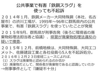 公共事業で有害「鉄鋼スラグ」を
使っても不起訴
２０１４年１月、鉄鋼メーカー大同特殊鋼（本社、名古
屋市）の渋川工場が、1995年～96年に群馬県内の公共
事業で、有害「鉄鋼スラグ」を使っていたことが発覚
２０１５年9月、群馬県が刑事告発（後ろに環境省の廃
棄物処理法担当者と協議）、県警が廃棄物処理法違反の
疑いで捜査。
２０１５年１２月、前橋地検は、大同特殊鋼、大同エコ
メット、佐藤建設工業と各社役員ら5人を不起訴処分。
２０１６年１２月２３日産経ニュースによれば、
（1）スラグは廃棄物と認められるのか否か
（2）廃棄物だとして、関係者が廃棄物であると認識していたか
→刑事事件として「嫌疑不十分」
 