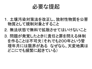 必要な提起
１．土壌汚染対策法を改正し、放射性物質を公害
物質として規制対象とすること
２．無法状態で無料で拡散させてはいけないこと
３．問題が発覚したときに責任と罪を問える体制
を作ることは不可欠（それでも２００年という管
理年月には限界がある なぜなら、天変地異は
どこにでも頻繁に起きている）
 
