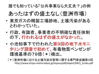 誰でも知っている「公共事業なら大丈夫？」の例
• 東京ガスの精製工場跡地、土壌汚染がある
とわかっていた。
• 行政、有識者、事業者の不明確な責任体制
の下、行われるはずの盛土がなかった。
• 小池知事下で行われた第９回の地下水モニ
タリング調査で初めて、有毒物質ベンゼンが
環境基準の７９倍（＊）検出。
（＊）豊洲市場における土壌汚染対策等に関する専門家会議第４回
http://www.shijou.metro.tokyo.jp/toyosu/pdf/expert/04/2_tsuika.pdf
あったはずの盛土なし（豊洲市場）
 