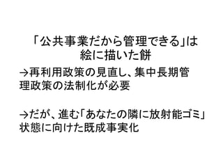 「公共事業だから管理できる」は
絵に描いた餅
→再利用政策の見直し、集中長期管
理政策の法制化が必要
→だが、進む「あなたの隣に放射能ゴミ」
状態に向けた既成事実化
 