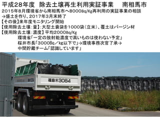 海岸防災林
盛土（５．３メートル）に
津波堆積土と解体家屋のコンクリートがら
（２０キロ圏外は数百㏃／㎏）
南相馬市
平成２８年度 除去土壌再生利用実証事業 南相馬市
２０１５年８月環境省から南相馬市へ８０００Bq/Kg再利用の実証事業の相談
→盛土を作り、２０１７年３月末終了
【その後】来年度モニタリング開始
【使用除去土壌：量】：大型土嚢袋を１０００袋（立米）、覆土はバージン材
【使用除去土壌：濃度】 平均２０００Bq/Kg
環境省「一定の放射能濃度で高いものは使わない予定」
桜井市長「３０００㏃／㎏以下で」→環境事務次官了承→
中間貯蔵チーム「認識しています」
 
