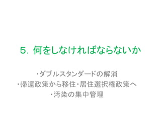 ５．何をしなければならないか
・ダブルスタンダードの解消
・帰還政策から移住・居住選択権政策へ
・汚染の集中管理
 