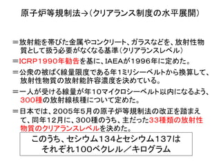 原子炉等規制法→（クリアランス制度の水平展開）
＝放射能を帯びた金属やコンクリート、ガラスなどを、放射性物
質として扱う必要がなくなる基準（クリアランスレベル）
＝ＩＣＲＰ１９９０年勧告を基に、ＩＡＥＡが１９９６年に定めた。
＝公衆の被ばく線量限度である年１ミリシーベルトから換算して、
放射性物質の放射能許容濃度を決めている。
＝一人が受ける線量が年１０マイクロシーベルト以内になるよう、
３００種の放射線核種について定めた。
＝日本では、２００５年５月の原子炉等規制法の改正を踏まえ
て、同年１２月に、３００種のうち、主だった３３種類の放射性
物質のクリアランスレベルを決めた。
このうち、セシウム１３４とセシウム１３７は
それぞれ１００ベクレル／キログラム
 