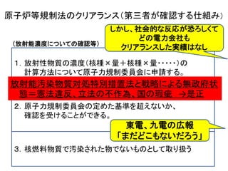 （放射能濃度についての確認等）
第６１条の２ 原子力事業者等は、工場等において用いた資材その他の物
に含まれる放射性物質についての放射能濃度が放射線による障害の防
止のための措置を必要としないものとして原子力規制委員会規則で定め
る基準を超えないことについて、原子力規制委員会規則で定めるところ
により、原子力規制委員会の確認を受けることができる。
２ 前項の確認を受けようとする者は、原子力規制委員会規則で定めるとこ
ろによりあらかじめ原子力規制委員会の認可を受けた放射能濃度の測
定及び評価の方法に基づき、その確認を受けようとする物に含まれる放
射性物質の放射能濃度の測定及び評価を行い、その結果を記載した申
請書その他原子力規制委員会規則で定める書類を原子力規制委員会
に提出しなければならない。
３ 第一項の規定により原子力規制委員会の確認を受けた物は、この法律、
廃棄物の処理及び清掃に関する法律 その他の政令で定める法令の適
用については、核燃料物質によつて汚染された物でないものとして取り
扱うものとする。
原子炉等規制法のクリアランス（第三者が確認する仕組み）
１．放射性物質の濃度（核種×量＋核種×量・・・・・）の
計算方法について原子力規制委員会に申請する。
２．原子力規制委員会の定めた基準を超えないか、
確認を受けることができる。
３．核燃料物質で汚染された物でないものとして取り扱う
しかし、社会的な反応が恐ろしくて
どの電力会社も
クリアランスした実績はなし
東電、九電の広報
「まだどこもないだろう」
放射能汚染物質対処特別措置法と戦略による無政府状
態＝憲法違反、立法の不作為、国の瑕疵 →是正
 