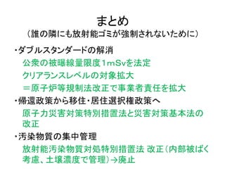 まとめ
（誰の隣にも放射能ゴミが強制されないために）
・ダブルスタンダードの解消
公衆の被曝線量限度１ｍＳｖを法定
クリアランスレベルの対象拡大
＝原子炉等規制法改正で事業者責任を拡大
・帰還政策から移住・居住選択権政策へ
原子力災害対策特別措置法と災害対策基本法の
改正
・汚染物質の集中管理
放射能汚染物質対処特別措置法 改正（内部被ばく
考慮、土壌濃度で管理）→廃止
 