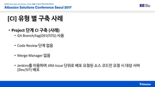 [CI] 유형 별 구축 사례
• Project 단계 CI 구축 (사례)
• Git Branch/tag(DEV/STG) 사용
• Code Review 단계 없음
• Merge Manager 없음
• Jenkins를 이용하여 JIRA Issue 단위로 배포 요청된 소스 코드만 요청 시 대상 서버
(Dev/SIT) 배포
 