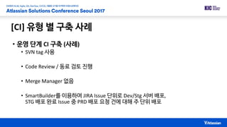 [CI] 유형 별 구축 사례
• 운영 단계 CI 구축 (사례)
• SVN tag 사용
• Code Review / 동료 검토 진행
• Merge Manager 없음
• SmartBuilder를 이용하여 JIRA Issue 단위로 Dev/Stg 서버 배포,
STG 배포 완료 Issue 중 PRD 배포 요청 건에 대해 주 단위 배포
 