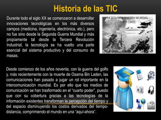 Historia de las TIC
Durante todo el siglo XX se comenzaron a desarrollar
innovaciones tecnológicas en los más diversos
campos (medicina, ingeniería, electrónica, etc.), pero
no fue sino desde la Segunda Guerra Mundial y más
propiamente tal desde la Tercera Revolución
Industrial, la tecnología se ha vuelto una parte
esencial del sistema productivo y del consumo de
masas.
Desde comienzo de los años noventa, con la guerra del golfo
y, más recientemente con la muerte de Osama Bin Laden, las
comunicaciones han pasado a jugar un rol importante en la
intercomunicación mundial. Es por ello que los medios de
comunicación se han trasformado en el “cuarto poder”, puesto
que con su cobertura gracias a las tecnologías de la
información existentes transforman la percepción del tiempo y
del espacio disminuyendo los costos derivados del tiempo-
distancia, comprimiendo el mundo en una “aquí-ahora”.
 