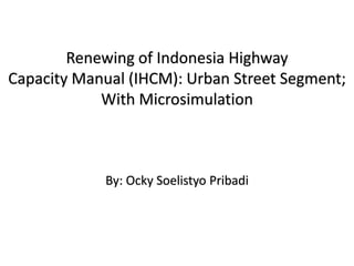 Renewing of Indonesia Highway
Capacity Manual (IHCM): Urban Street Segment;
With Microsimulation
By: Ocky Soelistyo Pribadi
 