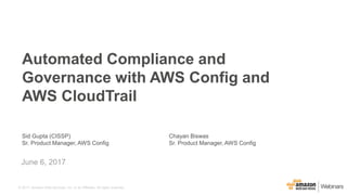 © 2017, Amazon Web Services, Inc. or its Affiliates. All rights reserved.
Sid Gupta (CISSP)
Sr. Product Manager, AWS Config
June 6, 2017
Automated Compliance and
Governance with AWS Config and
AWS CloudTrail
Chayan Biswas
Sr. Product Manager, AWS Config
 