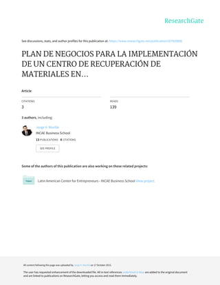 See	discussions,	stats,	and	author	profiles	for	this	publication	at:	https://www.researchgate.net/publication/267920808
PLAN	DE	NEGOCIOS	PARA	LA	IMPLEMENTACIÓN
DE	UN	CENTRO	DE	RECUPERACIÓN	DE
MATERIALES	EN...
Article
CITATIONS
3
READS
139
3	authors,	including:
Some	of	the	authors	of	this	publication	are	also	working	on	these	related	projects:
Latin	American	Center	for	Entrepreneurs	-	INCAE	Business	School	View	project
Jorge	V.	Murillo
INCAE	Business	School
13	PUBLICATIONS			8	CITATIONS			
SEE	PROFILE
All	content	following	this	page	was	uploaded	by	Jorge	V.	Murillo	on	17	October	2015.
The	user	has	requested	enhancement	of	the	downloaded	file.	All	in-text	references	underlined	in	blue	are	added	to	the	original	document
and	are	linked	to	publications	on	ResearchGate,	letting	you	access	and	read	them	immediately.
 