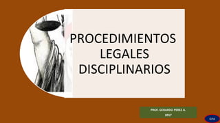 PROCEDIMIENTOS
LEGALES
DISCIPLINARIOS
PROF. GERARDO PEREZ A.
2017
GPA
 