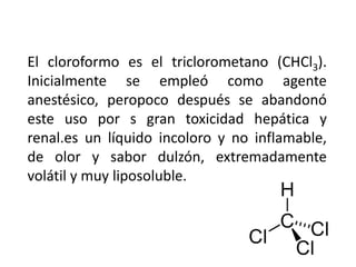 El cloroformo es el triclorometano (CHCl3).
Inicialmente se empleó como agente
anestésico, peropoco después se abandonó
este uso por s gran toxicidad hepática y
renal.es un líquido incoloro y no inflamable,
de olor y sabor dulzón, extremadamente
volátil y muy liposoluble.
 