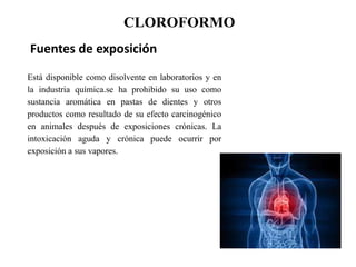 CLOROFORMO
Fuentes de exposición
Está disponible como disolvente en laboratorios y en
la industria química.se ha prohibido su uso como
sustancia aromática en pastas de dientes y otros
productos como resultado de su efecto carcinogénico
en animales después de exposiciones crónicas. La
intoxicación aguda y crónica puede ocurrir por
exposición a sus vapores.
 