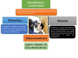 Estabilidad y
reactividad
El pH disminuye en la exposición prolongada a la luz y al aire
debido a la formación de HCl
Manejo
Guarde en un envase resistente a la
luz, cerrado herméticamente. Proteja
contra los daños físicos. Use equipo
de protección especial para realizar el
mantenimiento o donde las
exposiciones
En pequeñas cantidades puede dejarse
evaporar en una campana extractora.
En caso de grandes cantidades, debe
mezclarse con combustible
Desechos
Almacenamiento
lugares alejados de
la luz directa del sol
 