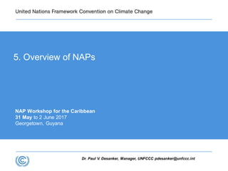 Dr. Paul V. Desanker, Manager, UNFCCC pdesanker@unfccc.int
NAP Workshop for the Caribbean
31 May to 2 June 2017
Georgetown, Guyana
5. Overview of NAPs
 