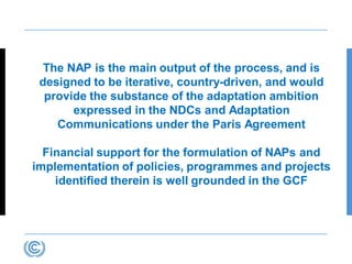 The NAP is the main output of the process, and is
designed to be iterative, country-driven, and would
provide the substance of the adaptation ambition
expressed in the NDCs and Adaptation
Communications under the Paris Agreement
Financial support for the formulation of NAPs and
implementation of policies, programmes and projects
identified therein is well grounded in the GCF
 