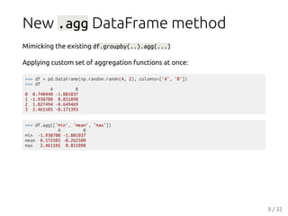 New .agg DataFrame method
Mimicking the existing df.groupby(..).agg(...)
Applying custom set of aggregation functions at once:
>>> df = pd.DataFrame(np.random.randn(4, 2), columns=['A', 'B'])
>>> df
A B
0 0.740440 -1.081037
1 -1.938700 0.851898
2 1.027494 -0.649469
3 2.461105 -0.171393
>>> df.agg(['min', 'mean', 'max'])
A B
min -1.938700 -1.081037
mean 0.572585 -0.262500
max 2.461105 0.851898
8 / 32
 