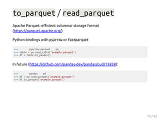 to_parquet / read_parquet
Apache Parquet: eﬃcient columnar storage format
(https://parquet.apache.org/)
Python bindings with pyarrow or fastparquet
>>> pyarrow.parquet pq
>>> table = pq.read_table('example.parquet')
>>> df = table.to_pandas()
In future (https://github.com/pandas-dev/pandas/pull/15838):
>>> pandas pd
>>> df = pd.read_parquet('example.parquet')
>>> df.to_parquet('example.parquet')
17 / 32
 