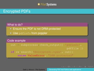 Encrypted PDFs
What to do?
Ensure the PDF is not DRM-protected
Use pdfinfo from poppler
Code example
out = subprocess.check_output([ 'pdfinfo',
pdffile ])
if re.search('Encrypted:.*yes', out):
raise ValueError, "DRM protected"
Gaël LE MIGNOT Pilot Systems Generating PDF from Python web applications
 