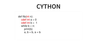 CYTHON
def	fib(int	n):
				cdef	int	a	=	0
				cdef	int	b	=		1
				while	b	<	n:
								print(b)
								a,	b	=	b,	a	+	b
		...