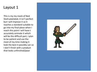 Layout 1
This is my my mock of Ned
Stark pixelated, it isn’t perfect
but I will improve it so it
reaches a standard suitable to
go into my final piece when I
reach this point I will have t
accurately animate it which
will be the difficult part, I plan
to be patient and use the
most of my time making it
look the best it possibly can so
I don’t finish with a product
that looks unfinished/poor
 