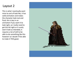 Layout 2
This is what I eventually want
mine to sort of look like, it has
solid animation and makes
the character look real and
fluid, this is key in an
animation if you want it to
look right, so I really need to
get this bit right or it surely
won’t look as intended, it
requires a lot of skill to be
able to do something like this
however so I doubt I’ll be able
to make it THIS good.
 