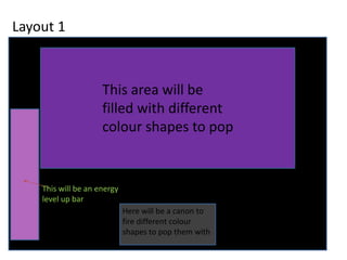 Layout 1
This area will be
filled with different
colour shapes to pop
Here will be a canon to
fire different colour
shapes to pop them with
This will be an energy
level up bar
 