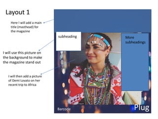 Layout 1
I will use this picture on
the background to make
the magazine stand out
I will then add a picture
of Demi Lovato on her
recent trip to Africa
Here I will add a main
title (masthead) for
the magazine
subheading
Barcode Plug
More
subheadings
 