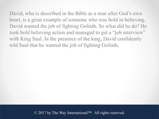 David, who is described in the Bible as a man after God’s own
heart, is a great example of someone who was bold in believi...