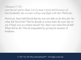 I Samuel 17:32:
And David said to Saul, Let no man’s heart fail because of
him [Goliath]; thy servant will go and fight wi...