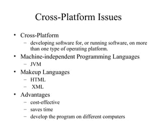 Cross-Platform Issues
• Cross-Platform
– developing software for, or running software, on more
than one type of operating platform.
• Machine-independent Programming Languages
– JVM
• Makeup Languages
– HTML
– XML
• Advantages
– cost-effective
– saves time
– develop the program on different computers
 