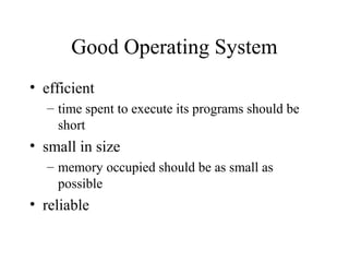 Good Operating System
• efficient
– time spent to execute its programs should be
short
• small in size
– memory occupied should be as small as
possible
• reliable
 