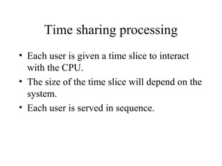 Time sharing processing
• Each user is given a time slice to interact
with the CPU.
• The size of the time slice will depend on the
system.
• Each user is served in sequence.
 