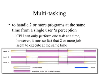 Multi-tasking
• to handle 2 or more programs at the same
time from a single user ‘s perception
– CPU can only perform one task at a time,
however, it runs so fast that 2 or more jobs
seem to execute at the same time
 
