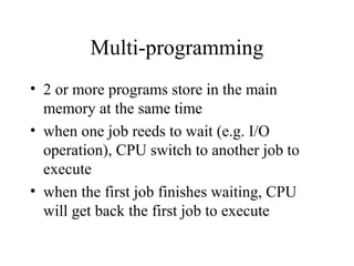 Multi-programming
• 2 or more programs store in the main
memory at the same time
• when one job reeds to wait (e.g. I/O
operation), CPU switch to another job to
execute
• when the first job finishes waiting, CPU
will get back the first job to execute
 
